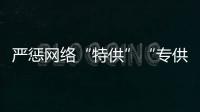 嚴懲網(wǎng)絡“特供”“專供”！市場監(jiān)管總局查處違法案件130件 罰沒款339萬元