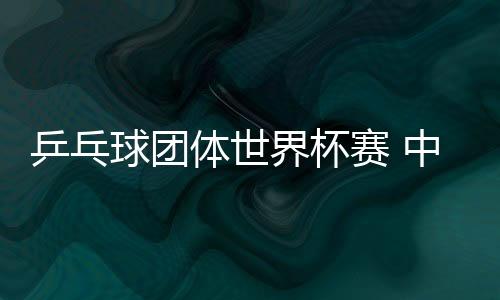 乒乓球團體世界杯賽 中國男女兩隊雙雙挺進決賽