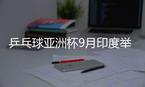 乒乓球亞洲杯9月印度舉行 前三名獲世界杯資格