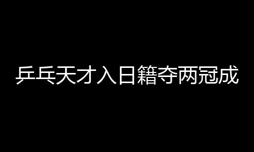 乒乓天才入日籍奪兩冠成日本英雄 其父感謝中國培養(yǎng)