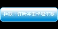 乒聯：許昕沖擊卡塔爾賽第四冠 有望超越兩前輩