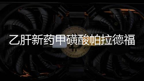 乙肝新藥甲磺酸帕拉德福韋Ⅱ期臨床研究結果公布