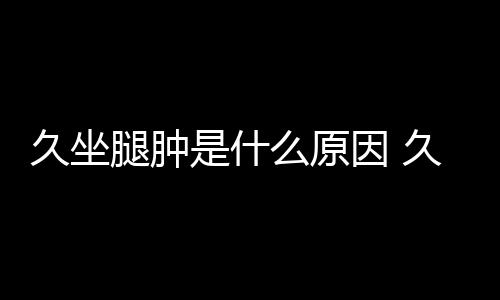 久坐腿腫是什么原因 久坐小腿浮腫