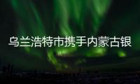 烏蘭浩特市攜手內蒙古銀行實施企業興鄉戰略