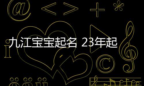 九江寶寶起名 23年起名經驗 國學起名新勢力