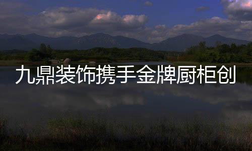 九鼎裝飾攜手金牌廚柜創導“定制整裝4.0”新模式,開創全案整裝新時代!