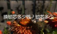 換鎖芯多少錢？鎖芯多少錢？換鎖芯的人工費(fèi)多少錢？