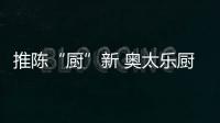 推陳“廚”新 奧太樂(lè)廚衛(wèi)逐鹿央視謀劃未來(lái)