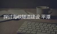 探討海峽隧道建設(shè) 平潭新竹線成臺灣海峽隧道首選