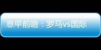 意甲前瞻：羅馬vs國際米蘭，強強對決，狹路相逢勇者勝