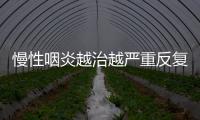 慢性咽炎越治越嚴重反復發作怎么辦這樣治養才科學