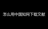 怎么用中國知網下載文獻，如何用中國知網免費下載論文