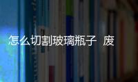 怎么切割玻璃瓶子  廢舊玻璃酒瓶怎么更新利用,行業資訊