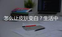 怎么讓皮膚變白？生活中這些你忽視的5個小細節讓你白得發光