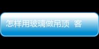 怎樣用玻璃做吊頂  客廳吊頂如何選擇,行業(yè)資訊