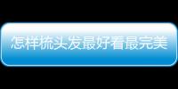 怎樣梳頭發最好看最完美簡單（怎樣梳頭發好看步驟圖解）