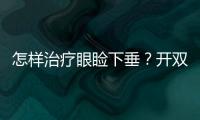 怎樣治療眼瞼下垂？開雙眼皮還需要上瞼下垂矯正？