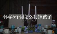 懷孕5個月怎么打掉孩子(孩子三個月怎么打掉)