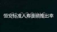 恒安標準人壽重磅推出幸福金生卓越C保險產品計劃