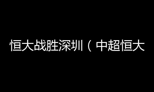 恒大戰勝深圳（中超恒大終結6場不勝艾克森頭球破門）