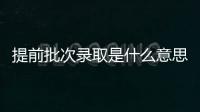 提前批次錄取是什么意思和第一批有何區別，提前批次錄取是什么意思