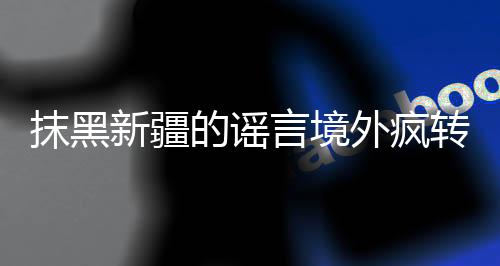 抹黑新疆的謠言境外瘋轉，沒想到…