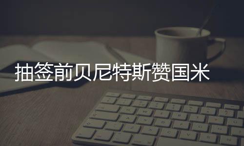 抽簽前貝尼特斯贊國米 抽簽后菲戈揚言滅藍軍