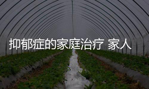 抑郁癥的家庭治療 家人應該怎樣護理抑郁癥患者