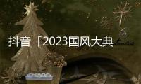 抖音「2023國風大典」精彩收官，群星璀璨助力傳統文化傳承