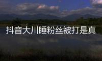 抖音大川睡粉絲被打是真的嗎 抖音大川女朋友是誰