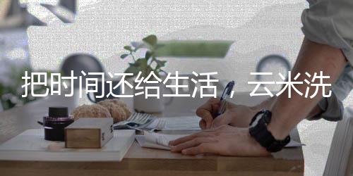 把時(shí)間還給生活，云米洗碗機(jī)解構(gòu)智能廚房新模式