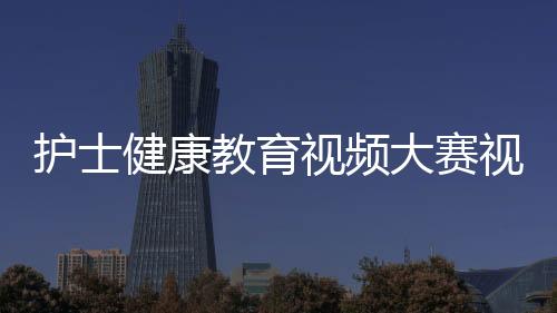 護士健康教育視頻大賽視頻以及護士健康養生知識視頻的情況分析