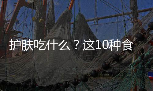 護(hù)膚吃什么？這10種食物既安全又省錢！