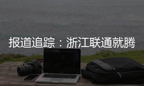 報道追蹤：浙江聯通就騰訊王卡產品流量問題提出整改方案