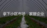 拿下小區市場，家居企業已無退路！精裝、毛坯、存量房怎么攻？