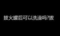 拔火罐后可以洗澡嗎?拔火罐后能洗澡嗎?