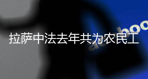 拉薩中法去年共為農民工挽回工資1.39億元