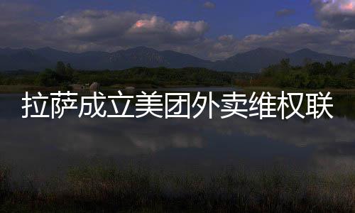 拉薩成立美團外賣維權聯絡站 保障廣大消費者“舌尖安全”