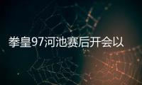 拳皇97河池賽后開會以及拳王97河池奪冠的情況分析