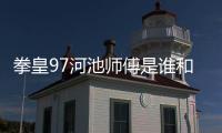 拳皇97河池師傅是誰和河池最厲害的拳皇97老師的情況說明