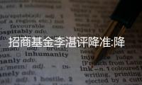 招商基金李湛評降準:降準后也可能再降息