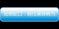 招商蛇口：聘任蔣鐵峰為總經理 提名朱文凱為董事候選人