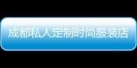 成都私人定制時尚服裝店,成都私人定制時尚服裝店有哪些