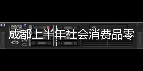 成都上半年社會消費品零售總額4960.2億元 同比增長8.8%