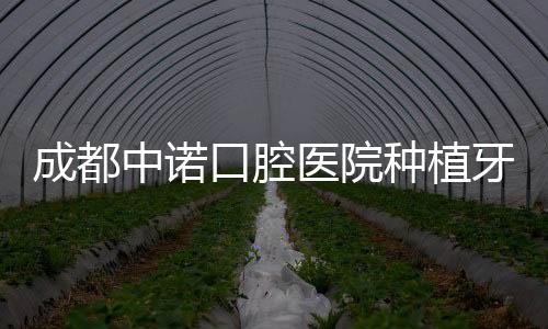 成都中諾口腔醫(yī)院種植牙技術(shù)怎么樣?種植牙口碑好病例數(shù)多