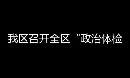 我區(qū)召開全區(qū)“政治體檢”推進(jìn)會(huì)