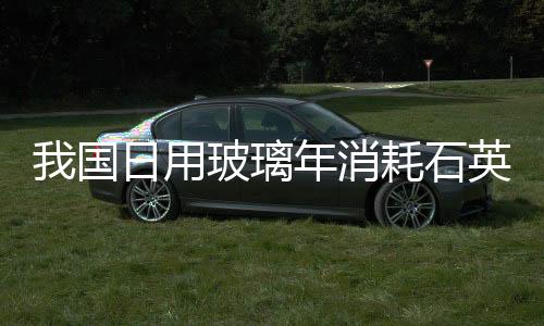 我國日用玻璃年消耗石英砂2000萬噸,行業資訊