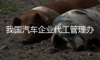 我國(guó)汽車(chē)企業(yè)代工管理辦法或于今年6月出臺(tái) 新政或致造車(chē)新勢(shì)力挑戰(zhàn)加劇
