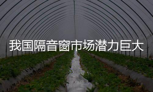 我國隔音窗市場潛力巨大未來將有新發展,行業資訊