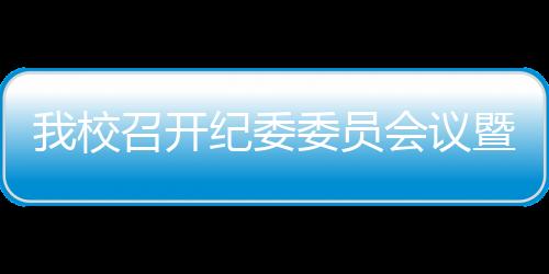 我校召開紀委委員會議暨黨風聯絡員特邀監察員會議